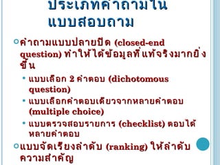 ประเภทคำถามในแบบสอบถาม คำถามแบบปลายปิด   (closed-end question)   ทำให้ได้ข้อมูลที่แท้จริงมากยิ่งขึ้น แบบเลือก  2  คำตอบ   (dichotomous question) แบบเลือกคำตอบเดียวจากหลายคำตอบ  (multiple choice) แบบตรวจสอบรายการ  (checklist)  ตอบได้หลายคำตอบ แบบจัดเรียงลำดับ  (ranking)  ให้ลำดับความสำคัญ แบบมาตราประมาณค่า  (rating scale)  มักใช้สำรวจความสนใจ เจตคติ  จัดอันดับความสำคัญ  3  อันดับ ถึง  11  อันดับ  ใช้กันมากแบบ  5  อันดับ มากที่สุด มาก ปานกลาง น้อย น้อยที่สุด 