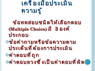 เครื่องมือประเมินความรู้ ข้อทดสอบชนิดให้เลือกตอบ  (Multiple Choice)  มี  3   องค์ประกอบ ข้อคำถามหรือข้อความตามประเด็นที่ต้องการประเมิน คำตอบที่ถูก คำตอบลวงซึ่งเป็นคำตอบที่ผิด 