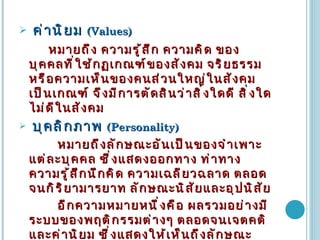 ค่านิยม  (Values) หมายถึง ความรู้สึก ความคิด ของบุคคลที่ใช้กฏเกณฑ์ของสังคม จริยธรรม หรือความเห็นของคนส่วนใหญ่ในสังคมเป็นเกณฑ์ จึงมีการตัดสินว่าสิ่งใดดี สิ่งใดไม่ดีในสังคม บุคลิกภาพ  (Personality) หมายถึงลักษณะอันเป็นของจำเพาะแต่ละบุคคล ซึ่งแสดงออกทาง ท่าทาง ความรู้สึกนึกคิด ความเฉลียวฉลาด ตลอดจนกิริยามารยาท ลักษณะนิสัยและอุปนิสัย อีกความหมายหนึ่งคือ ผลรวมอย่างมีระบบของพฤติกรรมต่างๆ ตลอดจนเจตคติและค่านิยม ซึ่งแสดงให้เห็นถึงลักษณะนิสัยเฉพาะบุคคล 