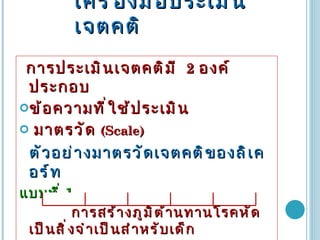 เครื่องมือประเมินเจตคติ การประเมินเจตคติมี  2   องค์ประกอบ ข้อความที่ใช้ประเมิน มาตรวัด  (Scale) ตัวอย่างมาตรวัดเจตคติของลิเคอร์ท แบบที่  1. การสร้างภูมิต้านทานโรคหัดเป็นสิ่งจำเป็นสำหรับเด็ก   เห็นด้วยอย่างยิ่ง   เห็นด้วย  ไม่แน่ใจ  ไม่เห็นด้วย  ไม่เห็นด้วยอย่างยิ่ง 