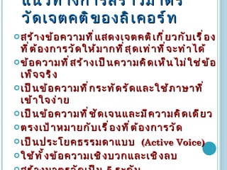 แนวทางการสร้าวมาตรวัดเจตคติของลิเคอร์ท สร้างข้อความที่แสดงเจตคติเกี่ยวกับเรื่องที่ต้องการวัดให้มากที่สุดเท่าที่จะทำได้ ข้อความที่สร้างเป็นความคิดเห็นไม่ใช่ข้อเท็จจริง เป็นข้อความที่กระทัดรัดและใช้ภาษาที่เข้าใจง่าย เป็นข้อความที่ชัดเจนและมีความคิดเดียว ตรงเป้าหมายกับเรื่องที่ต้องการวัด เป็นประโยคธรรมดาแบบ   (Active Voice) ใช้ทั้งข้อความเชิงบวกและเชิงลบ สร้างมาตรวัดเป็น  5   ระดับ เลือกข้อความที่มีค่าอำนาจจำแนกจากการทดสอบตั้งแต่  0.3  ขึ้นไป 