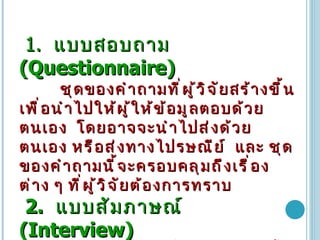 1.  แบบสอบถาม   (Questionnaire)   ชุดของคำถามที่ผู้วิจัยสร้างขึ้นเพื่อนำไปให้ผู้ให้ข้อมูลตอบด้วยตนเอง   โดยอาจจะนำไปส่งด้วยตนเอง   หรือส่งทางไปรษณีย์   และ   ชุดของคำถามนี้จะครอบคลุมถึงเรื่องต่าง   ๆ   ที่ผู้วิจัยต้องการทราบ   2.   แบบสัมภาษณ์   (Interview)  ชุดของคำถามที่ผู้วิจัยสร้างขึ้นเพื่อนำไปใช้เป็นแนวทาง   (Interview   Guideline)   เก็บข้อมูลด้วยวิธีการสัมภาษณ์จากกลุ่มเป้าหมาย 