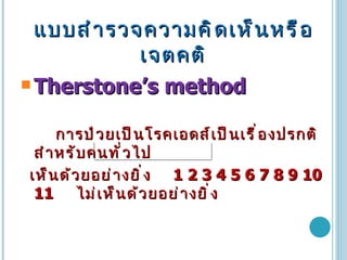 แบบสำรวจความคิดเห็นหรือเจตคติ Therstone’s method การป่วยเป็นโรคเอดส์เป็นเรื่องปรกติสำหรับคนทั่วไป เห็นด้วยอย่างยิ่ง  1 2 3 4 5 6 7 8 9 10 11  ไม่เห็นด้วยอย่างยิ่ง 