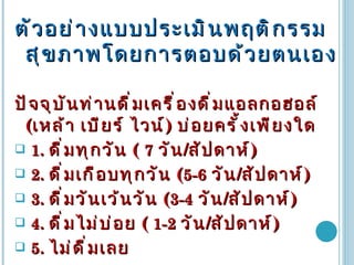 ตัวอย่างแบบประเมินพฤติกรรมสุขภาพโดยการตอบด้วยตนเอง ปัจจุบันท่านดื่มเครื่องดื่มแอลกอฮอล์  ( เหล้า เบียร์ ไวน์ )  บ่อยครั้งเพียงใด 1.  ดื่มทุกวัน  (  7   วัน / สัปดาห์ )  2.  ดื่มเกือบทุกวัน  ( 5-6   วัน / สัปดาห์ ) 3.  ดื่มวันเว้นวัน  ( 3-4   วัน / สัปดาห์ ) 4.   ดื่มไม่บ่อย  (   1-2  วัน / สัปดาห์ ) 5.   ไม่ดื่มเลย 
