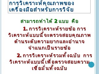 การวิเคราะห์คุณภาพของเครื่องมือสำหรับการวิจัย   สามารถทำได้  2  แบบ  คือ 1.  การวิเคราะห์รายข้อ การวิเคราะห์แบบนี้จะตรวจสอบคุณภาพด้านระดับความยากและอำนาจจำแนกเป็นรายข้อ 2.  การวิเคราะห์รวมทั้งฉบับ  การวิเคราะห์แบบนี้เพื่อตรวจสอบความเชื่อมั่นทั้งฉบับ 