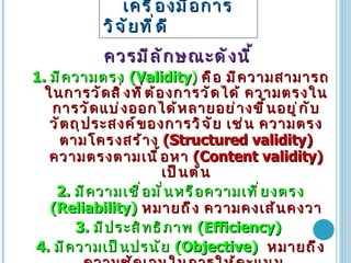 เครื่องมือการวิจัยที่ดี   ควรมีลักษณะดังนี้ 1.  มีความตรง  (Validity )   คือ มีความสามารถในการวัดสิ่งที่ต้องการวัดได้ ความตรงในการวัดแบ่งออกได้หลายอย่างขึ้นอยู่กับวัตถุประสงค์ของการวิจัย เช่น ความตรงตามโครงสร้าง  (Structured validity)  ความตรงตามเนื้อหา  (Content validity)  เป็นต้น 2.  มีความเชื่อมั่นหรือความเที่ยงตรง  (Reliability)   หมายถึง ความคงเส้นคงวา 3.  มีประสิทธิภาพ  (Efficiency)   4.  มีความเป็นปรนัย  (Objective)   หมายถึง ความชัดเจนในการให้คะแนน  5.  มีอำนาจจำแนก  (Discrimination)   หมายถึง  ความสามารถในการแยกหรือแบ่งกลุ่มของผู้ตอบเป็นระดับต่าง ๆ เช่น ระดับหัวหน้างาน ระดับบริหาร เป็นต้น 