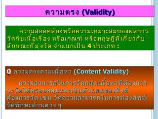 ความสอดคล้องหรือความเหมาะสมของผลการวัดกับเนื้อเรื่อง หรือเกณฑ์ หรือทฤษฎีที่เกี่ยวกับลักษณะที่มุ่งวัด จำแนกเป็น  4  ประเภท   : ความตรง  (Validity)    ความตรงตามเนื้อหา  (Content Validity)  ความสามารถในการวัดกลุ่มเนื้อหาที่ต้องการจะวัดได้ครอบคลุมและเป็นตัวแทนของสิ่งที่ต้องการวัด เช่น วัดความสามารถในการท่องศัพท์ วัดทักษะด้านต่าง ๆ 