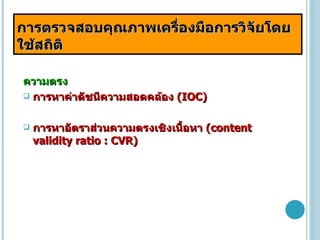 การตรวจสอบคุณภาพเครื่องมือการวิจัยโดยใช้สถิติ ความตรง การหาค่าดัชนีความสอดคล้อง  (IOC) การหาอัตราส่วนความตรงเชิงเนื้อหา  (content validity ratio : CVR) 