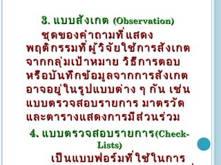 3 .  แบบสังเกต   (Observation)  ชุดของคำถามที่แสดงพฤติกรรมที่ผู้วิจัยใช้การสังเกตจากกลุ่มเป้าหมาย   วิธีการตอบหรือบันทึกข้อมูลจากการสังเกต   อาจอยู่ในรูปแบบต่าง   ๆ   กัน   เช่น   แบบตรวจสอบรายการ   มาตรวัด   และตารางแสดงการมีส่วนร่วม   4.  แบบตรวจสอบรายการ (Check-Lists)   เป็นแบบฟอร์มที่ใช้ในการสังเกตพฤติกรรมโดยเป็นฟอร์มที่มีรายการที่ต้องการสังเกตหรือต้องการทราบว่าเกิดขึ้นหรือไม่   