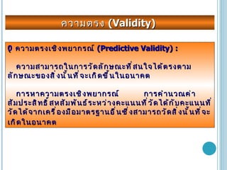 ความตรง  (Validity)     ความตรงเชิงพยากรณ์  (Predictive Validity) : ความสามารถในการวัดลักษณะที่สนใจได้ตรงตามลักษณะของสิ่งนั้นที่จะเกิดขึ้นในอนาคต การหาความตรงเชิงพยากรณ์  การคำนวณค่าสัมประสิทธิ์สหสัมพันธ์ระหว่างคะแนนที่วัดได้กับคะแนนที่วัดได้จากเครื่องมือมาตรฐานอื่นซึ่งสามารถวัดสิ่งนั้นที่จะเกิดในอนาคต 