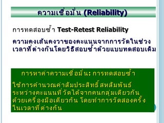 ความเชื่อมั่น  (Reliability)  การทดสอบซ้ำ  Test-Retest Reliability ความคงเส้นคงวาของคะแนนจากการวัดในช่วงเวลาที่ต่างกันโดยวิธีสอบซ้ำด้วยแบบทดสอบเดิม   การหาค่าความเชื่อมั่น :  การทดสอบซ้ำ ใช้การคำนวณค่าสัมประสิทธิ์สหสัมพันธ์ระหว่างคะแนนที่วัดได้จากคนกลุ่มเดียวกันด้วยเครื่องมือเดียวกัน โดยทำการวัดสองครั้งในเวลาที่ต่างกัน 
