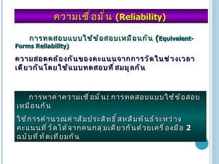 ความเชื่อมั่น  (Reliability)  การทดสอบแบบใช้ข้อสอบเหมือนกัน  ( Equivalent-Forms Reliability)   ความสอดคล้องกันของคะแนนจากการวัดในช่วงเวลาเดียวกันโดยใช้แบบทดสอบที่สมมูลกัน การหาค่าความเชื่อมั่น :  การทดสอบแบบใช้ข้อสอบเหมือนกัน  ใช้การคำนวณค่าสัมประสิทธิ์สหสัมพันธ์ระหว่างคะแนนที่วัดได้จากคนกลุ่มเดียวกันด้วยเครื่องมือ  2  ฉบับที่ทัดเทียมกัน 