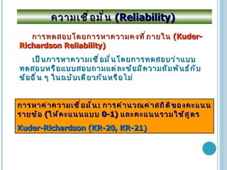 ความเชื่อมั่น  (Reliability)  การทดสอบโดยการหาความคงที่ภายใน   (Kuder-Richardson Reliability) เป็นการหาความเชื่อมั่นโดยการทดสอบว่าแบบทดสอบหรือแบบสอบถามแต่ละข้อมีความสัมพันธ์กับข้ออื่น ๆ ในฉบับเดียวกันหรือไม่ การหาค่าความเชื่อมั่น :   การคำนวณค่าสถิติของคะแนนรายข้อ  ( ให้คะแนนแบบ  0-1)  และคะแนนรวมใช้สูตร  Kuder-Richardson (KR-20, KR-21) 
