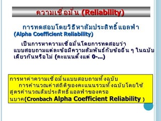 ความเชื่อมั่น  (Reliability)  การทดสอบโดยวิธีหาสัมประสิทธิ์แอลฟ่า   (Alpha Coefficient Reliability)   เป็นการหาความเชื่อมั่นโดยการทดสอบว่าแบบสอบถามแต่ละข้อมีความสัมพันธ์กับข้ออื่น ๆ ในฉบับเดียวกันหรือไม่  ( คะแนนตั้งแต่  0-...) การหาค่าความเชื่อมั่นแบบสอบถามทั้งฉบับ การคำนวณค่าสถิติของคะแนนรวมทั้ง ฉบับ โดยใช้สูตรคำนวณสัมประสิทธิ์แอลฟ่าของครอนบาค ( Cronbach  Alpha Coefficient Reliability  ) 