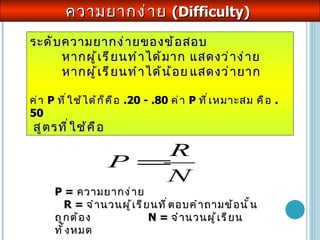 ความยากง่าย  ( Difficulty )  ระดับความยากง่ายของข้อสอบ  หากผู้เรียนทำได้มาก  แสดงว่าง่าย  หากผู้เรียนทำได้น้อย แสดงว่ายาก  ค่า  P  ที่ใช้ได้ก็คือ  .20 - .80  ค่า  P  ที่เหมาะสม คือ  .50  สูตรที่ใช้คือ P =  ความ ยากง่าย  R =  จำนวนผู้เรียนที่ตอบคำถามข้อนั้นถูกต้อง  N =  จำนวนผู้เรียนทั้งหมด 