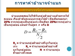 การหาค่าอำนาจจำแนก การตรวจให้คะแนน นำแบบทดสอบไปใช้กับกลุ่มตัวอย่างแล้วตรวจให้คะแนน เรียงลำดับคะแนนจากสูงไปต่ำ คัดเลือกออกมา  25%   จากกลุ่มสูงเป็นกลุ่มเก่ง คัดเลือก  25% จากกลุ่มล่างเป็นกลุ่มอ่อน แทนค่าในสูตร   r  หรือ  D R u  =  จำนวนกลุ่มตัวอย่างที่ถูกในกลุ่มเก่ง  R L  =  จำนวนกลุ่มตัวอย่างที่ถูกในกลุ่มอ่อน  N  =  จำนวนกลุ่มตัวอย่างทั้งหมด 