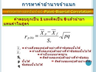 การหาค่าอำนาจจำแนก การหาค่าสหสัมพันธ์  Point-Biserial Correlation  คำตอบถูกเป็น  1  และผิดเป็น  0  แล้วนำมาแทนค่าในสูตร =  ค่าเฉลี่ยของกลุ่มตัวอย่างที่ทำข้อสอบนั้นได้  =  ค่าเฉลี่ยของกลุ่มตัวอย่างที่ทำข้อสอบนั้นไม่ได้  =  ค่าเบี่ยงเบนมาตรฐาน  =  สัดส่วนของกลุ่มตัวอย่างที่ทำข้อสอบนั้นได้  =  สัดส่วนของกลุ่มตัวอย่างที่ทำข้อสอบนั้นไม่ได้ S t p q 