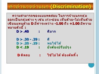 ความสามารถของแบบทดสอบ ในการจำแนกกลุ่ม ออกเป็นกลุ่มต่าง ๆ เช่น เก่ง - อ่อน เห็นด้วย - ไม่เห็นด้วย เขียนแทนด้วย  D  มีค่าระหว่าง  -1.00  ถึง  +1.00  มีความหมายดังนี้  :  D > .40  :  ดีมาก  D > .30 - .39 : ดี  D > .20 - .29 : พอใช้ได้  D < .19  : ยังต้องปรับปรุง  D  ติดลบ  : ใช้ไม่ได้ ต้องตัดทิ้ง ค่าอำนาจจำแนก  (Discrimination) 