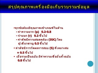 สรุปคุณภาพ เครื่องมือเก็บรวบรวมข้อมูล ทุกข้อต้องมีคุณภาพเข้าเกณฑ์ในด้าน -  ค่าความยาก  ( p )   0.2-0.8   -  จำแนก  ( r)  0.2   ขึ้นไป -  ค่าดัชนีความสอดคล้อง  ( IOC)  โดย  ผู้เชี่ยวชาญ   0.5  ขึ้นไป ค่า ดัชนีการวัดผลการสอบ   (S)  ที่เหมาะสม   = 0.5  ขึ้นไป เมื่อรวมเป็นฉบับ มีค่าความเชื่อมั่นทั้งฉบับ  0.8   ขึ้นไป 