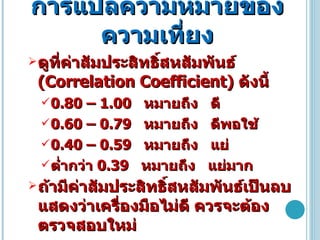 การแปลความหมายของความเที่ยง ดูที่ค่าสัมประสิทธิ์สหสัมพันธ์  ( Correlation Coefficient )  ดังนี้ 0.80 – 1.00  หมายถึง  ดี 0.60 – 0.79  หมายถึง  ดีพอใช้ 0.40 – 0.59  หมายถึง  แย่ ต่ำกว่า  0.39  หมายถึง  แย่มาก ถ้ามีค่าสัมประสิทธิ์สหสัมพันธ์เป็นลบ แสดงว่าเครื่องมือไม่ดี ควรจะต้องตรวจสอบใหม่ 