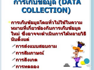 การเก็บข้อมูล   ( DATA COLLECTION )  การเก็บข้อมูลโดยทั่วไปใช้ในความหมายที่เกี่ยวข้องกับการเก็บข้อมูลใหม่ ซึ่งอาจจะดำเนินการได้หลายวิธีนับตั้งแต่ การส่งแบบสอบถาม การสัมภาษณ์  การสังเกต  การทดลอง 