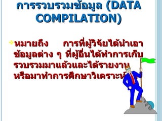 การรวบรวมข้อมูล  ( DATA COMPILATION ) หมายถึง การที่ผู้วิจัยได้นำเอาข้อมูลต่าง ๆ ที่ผู้อื่นได้ทำการเก็บรวบรวมมาแล้วและได้รายงานหรือมาทำการศึกษาวิเคราะห์ต่อ  
