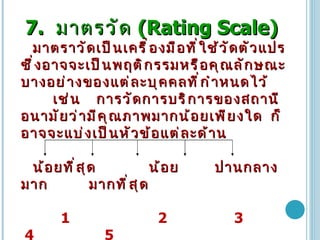 7.   มาตรวัด   (Rating Scale) มาตราวัดเป็นเครื่องมือที่ใช้วัดตัวแปร   ซึ่งอาจจะเป็นพฤติกรรมหรือคุณลักษณะบางอย่างของแต่ละบุคคลที่กำหนดไว้   เช่น   การวัดการบริการของสถานีอนามัยว่ามีคุณภาพมากน้อยเพียงใด   ก็อาจจะแบ่งเป็นหัวข้อแต่ละด้าน   น้อยที่สุด   น้อย   ปานกลาง   มาก     มากที่สุด   1    2  3  4  5 