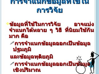 การจำแนกข้อมูลที่ใช้ในการวิจัย ข้อมูลที่ใช้ในการวิจัย อาจแบ่งจำแนกได้หลาย ๆ วิธี ที่นิยมใช้กันมาก คือ การจำแนกข้อมูลออกเป็นข้อมูลปฐมภูมิ และข้อมูลทุติยภูมิ การจำแนกข้อมูลออกเป็นข้อมูลเชิงปริมาณ และข้อมูลเชิงคุณภาพ 