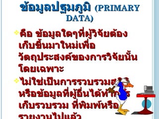 ข้อมูลปฐมภูมิ  ( PRIMARY DATA ) คือ   ข้อมูลใดๆที่ผู้วิจัยต้องเก็บขึ้นมาใหม่เพื่อวัตถุประสงค์ของการวิจัยนั้นโดยเฉพาะ  ไม่ใช่เป็นการรวบรวมสถิติหรือข้อมูลที่ผู้อื่นได้ทำการเก็บรวบรวม ที่พิมพ์หรือรายงานไปแล้ว  