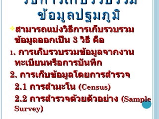 วิธีการเก็บรวบรวมข้อมูลปฐมภูมิ สามารถแบ่งวิธีการเก็บรวบรวมข้อมูลออกเป็น  3  วิธี คือ 1 .  การเก็บรวบรวมข้อมูลจากงานทะเบียนหรือการบันทึก 2.  การเก็บข้อมูลโดยการสำรวจ 2.1  การสำมะโน  ( Census )  2.2  การสำรวจด้วยตัวอย่าง  ( Sample Survey ) 