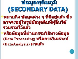 ข้อมูลทุติยภูมิ  ( SECONDARY DATA ) หมายถึง ข้อมูลต่าง ๆ ที่มีอยู่แล้ว ซึ่งอาจจะอยู่ในรูปข้อมูลดิบที่ผู้อื่นได้รวบรวมไว้แล้ว หรือข้อมูลที่ผ่านกรรมวิธีทางข้อมูล   ( Data Processing )   หรือการวิเคราะห์   ( DataAnalysis )  มาแล้ว 