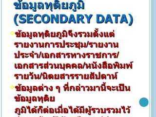 ข้อมูลทุติยภูมิ  ( SECONDARY DATA ) ข้อมูลทุติยภูมิจึงรวมตั้งแต่รายงานการประชุม / รายงานประจำ / เอกสารทางราชการ / เอกสารส่วนบุคคล / หนังสือพิมพ์รายวัน / นิตยสารรายสัปดาห์  ข้อมูลต่าง ๆ ที่กล่าวมานี้จะเป็นข้อมูลทุติย ภูมิได้ก็ต่อเมื่อได้มีผู้รวบรวมไว้ก่อนแล้ว ผู้วิจัยเพียงแต่นำข้อมูลเหล่านั้นมาศึกษาใหม่  