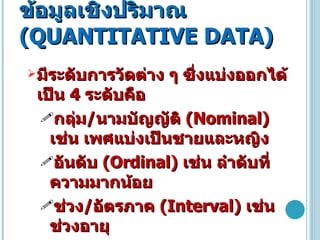 ข้อมูลเชิงปริมาณ  ( QUANTITATIVE DATA ) มีระดับการวัดต่าง ๆ ซึ่งแบ่งออกได้เป็น  4  ระดับคือ  กลุ่ม / นามบัญญัติ  ( Nominal )  เช่น เพศแบ่งเป็นชายและหญิง  อันดับ  ( Ordinal )  เช่น ลำดับที่ ความมากน้อย   ช่วง / อัตรภาค  ( Interval )  เช่น ช่วงอายุ   อัตราส่วน / อัตราส่วน  ( Ratio )  เช่น น้ำหนัก ส่วนสูง 
