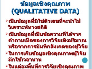 ข้อมูลเชิงคุณภาพ  ( QUALITATIVE DATA ) เป็นข้อมูลที่มิใช่ตัวเลขที่จะนำไปวิเคราะห์ทางสถิติ  เป็นข้อมูลที่เป็นข้อความที่ได้จากคำถามเปิดของการวิจัยเชิงปริมาณหรือจากการบันทึกสังเกตของผู้วิจัย  ในการเก็บข้อมูลเชิงคุณภาพผู้วิจัยมักใช้เวลานาน  ในแต่ละพื้นที่การวิจัยเชิงคุณภาพจึงมีขอบเขตครอบคลุมพื้นที่ได้น้อย  