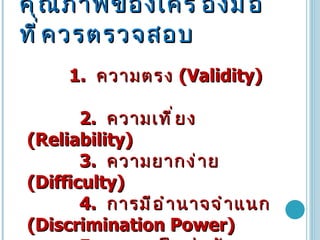 คุณภาพของเครื่องมือที่ควรตรวจสอบ   1.  ความตรง   (Validity)  2.  ความเที่ยง   (Reliability)  3.  ความยากง่าย   (Difficulty)  4.  การมีอำนาจจำแนก   (Discrimination Power) 5.  ความเป็นปรนัย   (Objectivity)  