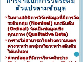 การจำแนกการวัดระดับตัวแปรตามข้อมูล ในทางสถิติการวิจัยข้อมูลที่มีการวัดระดับกลุ่ม  ( Nominal )  และอันดับ  ( Ordinal )  จัดเป็นข้อมูลเชิงคุณภาพ  ( Qualitative Data )  เพราะไม่สามารถวัดช่วงความแตกต่างระหว่างกลุ่มหรือระหว่างอันดับได้แน่นอน  ส่วนข้อมูลที่มีการวัดระดับช่วง  ( Interval )   และอัตราส่วน  ( Ratio )  เป็นข้อมูลเชิงปริมาณ  