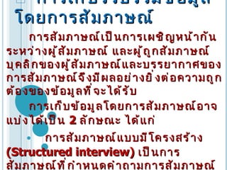    การเก็บรวบรวมข้อมูลโดยการสัมภาษณ์   การสัมภาษณ์เป็นการเผชิญหน้ากันระหว่างผู้สัมภาษณ์   และผู้ถูกสัมภาษณ์   บุคลิกของผู้สัมภาษณ์และบรรยากาศของการสัมภาษณ์จึงมีผลอย่างยิ่งต่อความถูกต้องของข้อมูลที่จะได้รับ การเก็บข้อมูลโดยการสัมภาษณ์อาจแบ่งได้เป็น   2  ลักษณะ   ได้แก่      การสัมภาษณ์แบบมีโครงสร้าง   (Structured interview)  เป็นการสัมภาษณ์ที่กำหนดคำถามการสัมภาษณ์ไว้อย่างแน่นอนตายตัว   มีข้อดีคือจะได้ประเด็นที่ต้องการตามข้อคำถามต่าง   ๆ   ครบถ้วน   ในรูปแบบเดียวกัน   จากผู้ให้สัมภาษณ์ทุกคน   ทำให้ง่ายต่อการวิเคราะห์ข้อมูล   แต่ก็มีข้อจำกัดตรงการที่ได้ข้อมูลภายในกรอบเท่าที่มีคำถามเท่านั้น   