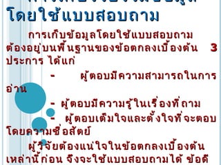    การเก็บรวบรวมข้อมูลโดยใช้แบบสอบถาม การเก็บข้อมูลโดยใช้แบบสอบถาม   ต้องอยู่บนพื้นฐานของข้อตกลงเบื้องต้น   3  ประการ   ได้แก่   -  ผู้ตอบมีความสามารถในการอ่าน   -  ผู้ตอบมีความรู้ในเรื่องที่ถาม   -  ผู้ตอบเต็มใจและตั้งใจที่จะตอบโดยความซื่อสัตย์   ผู้วิจัยต้องแน่ใจในข้อตกลงเบื้องต้นเหล่านี้ก่อน   จึงจะใช้แบบสอบถามได้   ข้อดีของแบบสอบถามคือ ประหยัด และสะดวกในการเก็บข้อมูลแต่มีปัญหาในเรื่องของอัตราการตอบกลับและความจริงใจในการตอบ   ซึ่งในเรื่องเทคนิคการเพิ่มอัตราการตอบกลับและความจริงใจในการตอบ   ก็ได้มีการศึกษากันอย่างกว้างขวาง   