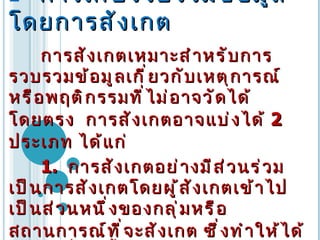    การเก็บรวบรวมข้อมูลโดยการสังเกต การสังเกตเหมาะสำหรับการรวบรวมข้อมูลเกี่ยวกับเหตุการณ์หรือพฤติกรรมที่ไม่อาจวัดได้โดยตรง   การสังเกตอาจแบ่งได้   2  ประเภท   ได้แก่   1.  การสังเกตอย่างมีส่วนร่วม   เป็นการสังเกตโดยผู้สังเกตเข้าไปเป็นส่วนหนึ่งของกลุ่มหรือสถานการณ์ที่จะสังเกต   ซึ่งทำให้ได้ข้อมูลที่ลึกซึ้งและเข้าใจความเป็นมาเป็นไปของสถานการณ์หรือพฤติกรรมได้   ทั้งนี้   ต้องอาศัยบุคลิกภาพและการวางตัวของนักวิจัยเป็นอย่างยิ่ง   ที่จะทำให้ผู้ถูกสังเกตไว้วางใจ   ยอมรับนักวิจัยเป็นส่วนหนึ่งของกลุ่ม   