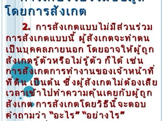    การเก็บรวบรวมข้อมูลโดยการสังเกต 2.  การสังเกตแบบไม่มีส่วนร่วม  การสังเกตแบบนี้   ผู้สังเกตจะทำตนเป็นบุคคลภายนอก   โดยอาจให้ผู้ถูกสังเกตรู้ตัวหรือไม่รู้ตัว ก็ได้   เช่น   การสังเกตการทำงานของเจ้าหน้าที่ที่ดิน   เป็นต้น   ซึ่งผู้สังเกตไม่ต้องเสียเวลาเข้าไปทำความคุ้นเคยกับผู้ถูกสังเกต   การสังเกตโดยวิธีนี้จะตอบคำถามว่า  “ อะไร ” “ อย่างไร ”  มากกว่าที่จะตอบว่า  “ เพราะเหตุใด ”  