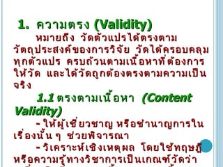 1.  ความตรง   (Validity)   หมายถึง   วัดตัวแปรได้ตรงตามวัตถุประสงค์ของการวิจัย   วัดได้ครอบคลุมทุกตัวแปร   ครบถ้วนตามเนื้อหาที่ต้องการให้วัด   และได้วัดถูกต้องตรงตามความเป็นจริง   1.1  ตรงตามเนื้อหา   (Content Validity)   -  ให้ผู้เชี่ยวชาญ   หรือชำนาญการในเรื่องนั้น   ๆ   ช่วยพิจารณา   -  วิเคราะห์เชิงเหตุผล   โดยใช้ทฤษฎีหรือความรู้ทางวิชาการเป็นเกณฑ์วัดว่าเครื่องมือที่ออกแบบนี้ครอบคลุมเนื้อหาครบทุกประเด็นที่ต้องการจะวัดหรือไม่ 1.2  ตรงตามโครงสร้าง  (Construct Validity)   พิจารณาดูว่าเครื่องมือนั้นมีรูปแบบ   หรือ   โครงสร้างที่ควรจะเป็นตามทฤษฎีหรือไม่   