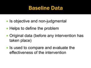    Is objective and non-judgmental
   Helps to define the problem
   Original data (before any intervention has
    taken place)
   Is used to compare and evaluate the
    effectiveness of the intervention
 