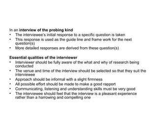 In an interview of the probing kind
• The interviewee’s initial response to a specific question is taken
• This response is used as the guide line and frame work for the next
    question(s)
• More detailed responses are derived from these question(s)

Essential qualities of the interviewer
• Interviewer should be fully aware of the what and why of research being
   conducted
• The venue and time of the interview should be selected so that they suit the
   interviewee
• Approach should be informal with a slight firmness
• All possible effort should be made to make a good rapport
• Communicating, listening and understanding skills must be very good
• The interviewee should feel that the interview is a pleasant experience
   rather than a harrowing and compelling one
 