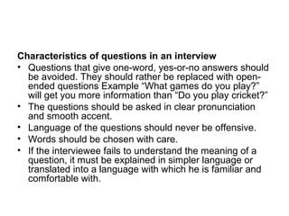 Characteristics of questions in an interview
• Questions that give one-word, yes-or-no answers should
  be avoided. They should rather be replaced with open-
  ended questions Example “What games do you play?”
  will get you more information than “Do you play cricket?”
• The questions should be asked in clear pronunciation
  and smooth accent.
• Language of the questions should never be offensive.
• Words should be chosen with care.
• If the interviewee fails to understand the meaning of a
  question, it must be explained in simpler language or
  translated into a language with which he is familiar and
  comfortable with.
 