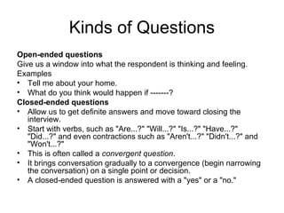 Kinds of Questions
Open-ended questions
Give us a window into what the respondent is thinking and feeling.
Examples
• Tell me about your home.
• What do you think would happen if -------?
Closed-ended questions
• Allow us to get definite answers and move toward closing the
   interview.
• Start with verbs, such as "Are...?" "Will...?" "Is...?" "Have...?"
   "Did...?" and even contractions such as "Aren't...?" "Didn't...?" and
   "Won't...?"
• This is often called a convergent question.
• It brings conversation gradually to a convergence (begin narrowing
   the conversation) on a single point or decision.
• A closed-ended question is answered with a "yes" or a "no."
 