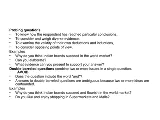 Probing questions
• To know how the respondent has reached particular conclusions,
• To consider and weigh diverse evidence,
• To examine the validity of their own deductions and inductions,
• To consider opposing points of view.
Examples
• Why do you think Indian brands succeed in the world market?
• Can you elaborate?
• What evidence can you present to support your answer?
Double-barreled questions combine two or more issues in a single question.
    AVOID
• Does the question include the word "and"?
• Answers to double-barreled questions are ambiguous because two or more ideas are
   confounded.
Examples
• Why do you think Indian brands succeed and flourish in the world market?
• Do you like and enjoy shopping in Supermarkets and Malls?
 