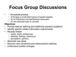 Focus Group Discussions
•   - formalised process
    – of bringing a small select group of people together
    – for an interactive and spontaneous discussion
    – on one particular topic or concept
Objectives
• Provide data for defining and redefining research problems
• Identify specific hidden information requirements
• Reveals hidden
    – needs, wants, preferences
    – attitudes, feelings, behaviours
    – perceptions, opinions
• Generate new ideas
• Discover new constructs and measurement methods
• Understand sudden changes
 
