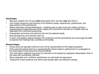 Advantages
•  May give insights into not just what participants think, but also why they think it.
•  Can reveal consensus and diversity of the different needs, experiences, preferences, and
   assumptions of the participants.
•  Allows interaction among participants – enabling each to take clues from others and thus
   augmenting and opposing each other's ideas and comments to provide an in-depth view not
   attainable from individual questioning.
•  Unexpected comments and opinions and can be explored easily.
•  New perspectives and avenues open up.
•  A warm and healthy rapport between the moderator and the participants can encourage the latter
   to express their feelings fully, candidly and honestly.

Disadvantages
•   Group sizes are typically small and may not be representative of the target population.
•   If the potential participants live in geographically distant regions, getting them to congregate at
    the same place at the same time may be difficult.
•   The information collected may have an inclination to be biased by subjective interpretation than is
    the case with quantitative methods.
•   More outspoken and ‘confident’ participants can dominate the discussion.
•   Viewpoints of less assertive and rather quiet people often are difficult to assess.
 