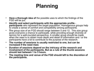 Planning

•   Have a thorough idea of the possible uses to which the findings of the
    FGD will be put.
•   Identify and select participants with the appropriate profile -
    participants who represent the target population. Homogenous groups help
    to create a sense of comfort and compatibility among participants.
•   The group size of an FGD should range between 5 and 12. This size group
    gives everyone a chance to participate, while providing enough diversity of
    opinion for a well-rounded perspective. A smaller group should be made
    when the need is to obtain more depth and detail of information and / or the
    participants have a lot to contribute to the purpose of the research.
•   The number of sessions is usually restricted to one, but can be
    increased if the need rises
•   Duration of sessions depend on the intricacy of the research and
    involvement of the participants. But as a rule of the thumb sessions
    should last between 1 to 3 hours.
•   The meeting time and venue of the FGD should left to the discretion of
    the participants.
 