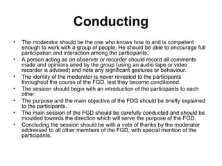 Conducting
•   The moderator should be the one who knows how to and is competent
    enough to work with a group of people. He should be able to encourage full
    participation and interaction among the participants.
•   A person acting as an observer or recorder should record all comments
    made and opinions aired by the group (using an audio tape or video
    recorder is advised) and note any significant gestures or behaviour.
•   The identity of the moderator is never revealed to the participants
    throughout the course of the FGD, lest they become conditioned.
•   The session should begin with an introduction of the participants to each
    other.
•   The purpose and the main objective of the FDG should be briefly explained
    to the participants.
•   The main session of the FGD should be carefully conducted and should be
    moulded towards the direction which will serve the purpose of the FGD.
•   Concluding the session should be with a vote of thanks by the moderator
    addressed to all other members of the FGD, with special mention of the
    participants.
 